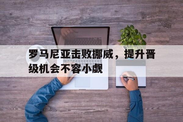 关于罗马尼亚击败挪威，提升晋级机会不容小觑的信息