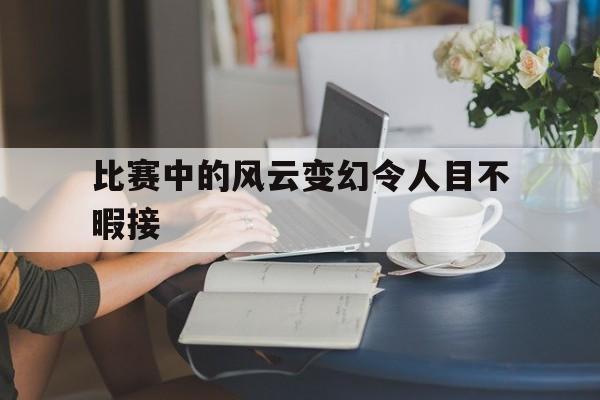 比赛中的风云变幻令人目不暇接的简单介绍