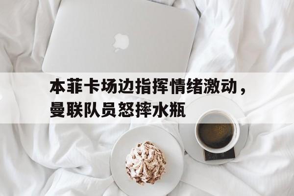 本菲卡场边指挥情绪激动，曼联队员怒摔水瓶本菲卡对阵巴萨